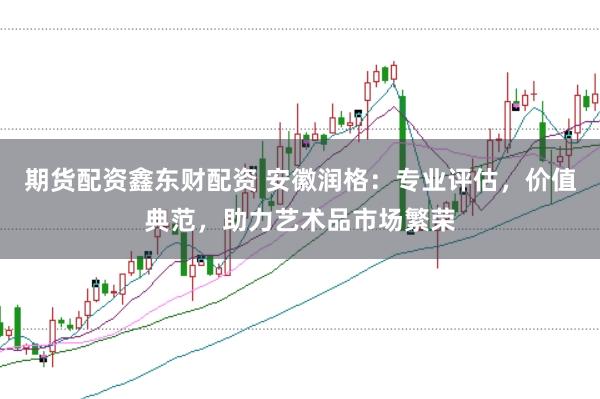 期货配资鑫东财配资 安徽润格：专业评估，价值典范，助力艺术品市场繁荣