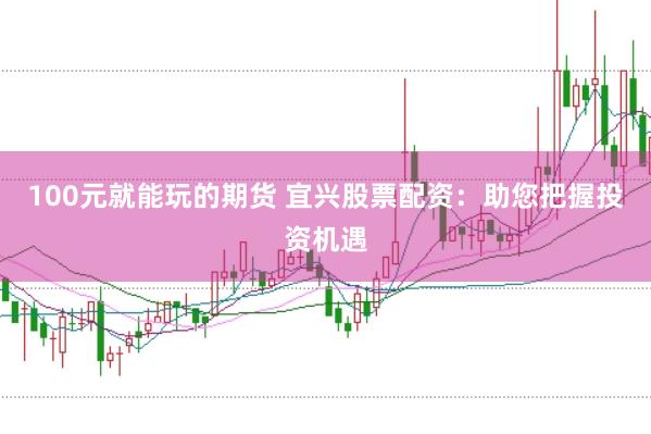 100元就能玩的期货 宜兴股票配资：助您把握投资机遇
