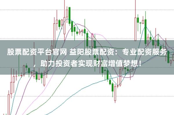 股票配资平台官网 益阳股票配资：专业配资服务，助力投资者实现财富增值梦想！