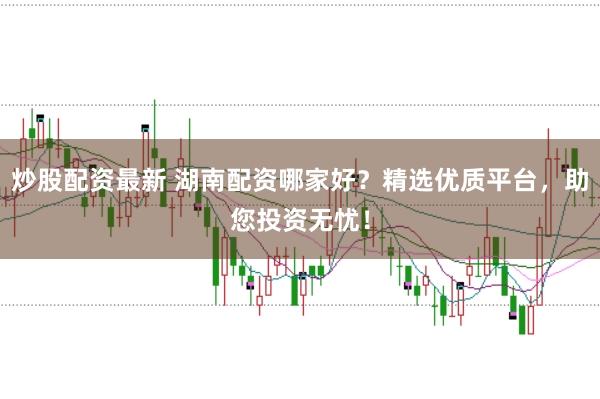 炒股配资最新 湖南配资哪家好？精选优质平台，助您投资无忧！
