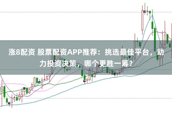 涨8配资 股票配资APP推荐：挑选最佳平台，助力投资决策，哪个更胜一筹？