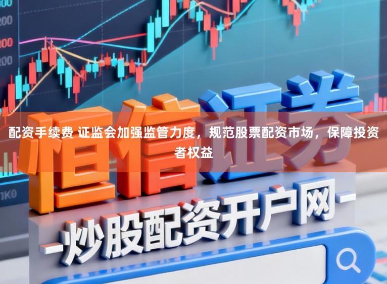 配资手续费 证监会加强监管力度,规范股票配资市场,保障投资者权益