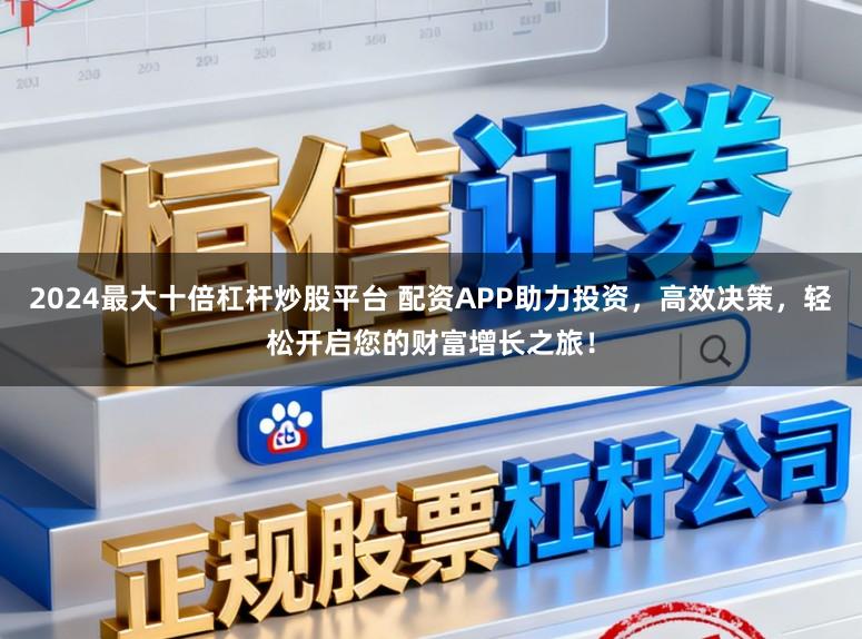 2024最大十倍杠杆炒股平台 配资APP助力投资，高效决策，轻松开启您的财富增长之旅！