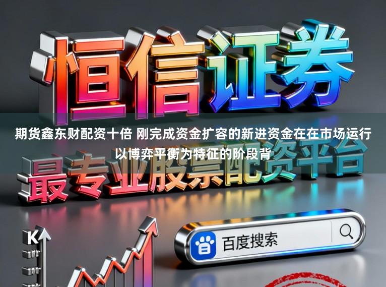 期货鑫东财配资十倍 刚完成资金扩容的新进资金在在市场运行以博弈平衡为特征的阶段背
