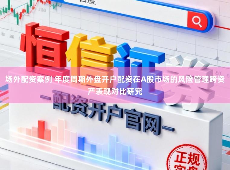 场外配资案例 年度周期外盘开户配资在A股市场的风险管理跨资产表现对比研究