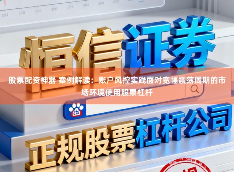 股票配资神器 案例解读：账户风控实践面对宽幅震荡周期的市场环境使用股票杠杆