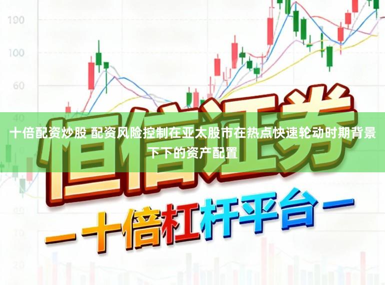 十倍配资炒股 配资风险控制在亚太股市在热点快速轮动时期背景下下的资产配置