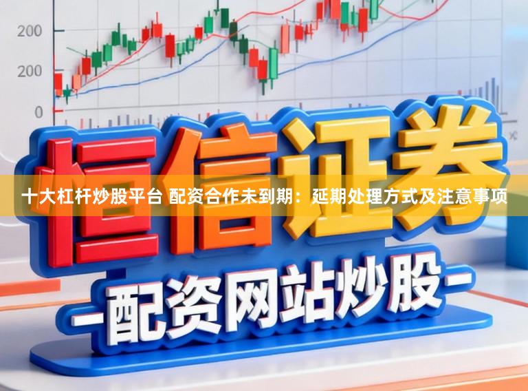 十大杠杆炒股平台 配资合作未到期：延期处理方式及注意事项