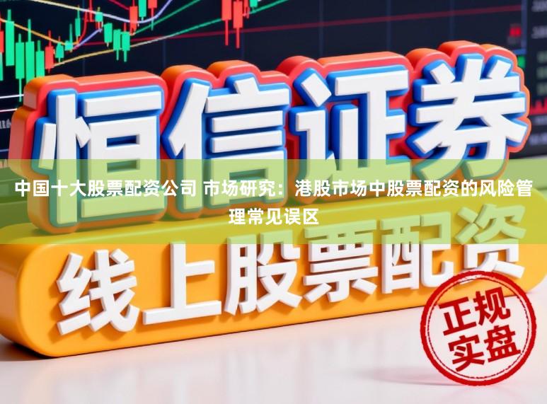 中国十大股票配资公司 市场研究：港股市场中股票配资的风险管理常见误区