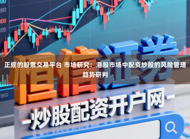 正规的股票交易平台 市场研究：港股市场中配资炒股的风险管理趋势研判